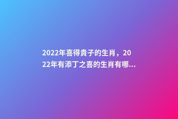 2022年喜得貴子的生肖，2022年有添丁之喜的生肖有哪些 2022運(yùn)勢生肖鼠，2022年必有添丁之喜的生肖-第1張-觀點(diǎn)-玄機(jī)派